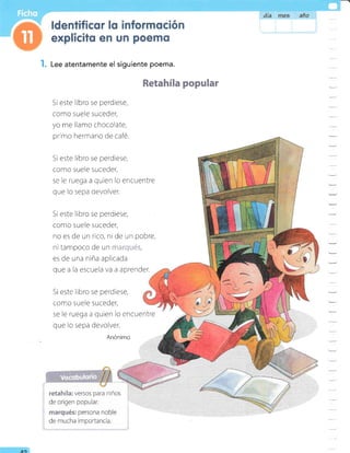 I. Lee atentamente el siguiente poema.
Si este libro se perdiese,
como suele suceder,
yo me llamo chocolate,
pr'mo hermano de café.
Si este libro se perdiese,
como suele suceder,
se le ruega a quien lo encuentre
que lo sepa devolver.
Si este libro se perdiese,
como suele suceder,
no es de un rico, ni de un pobre,
ni tampoco de un .r:=:'r,:i-lt:::,
es de una niña aplicada
que a la escuela va a aprender.
Si este libro se perdiese,
como suele suceder,
se le ruega a quien lo encuentre
que lo sepa devolver.
Anónimo
Retahíla popular
:
-
-
-
AO
 