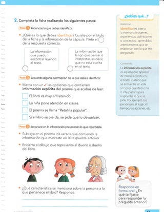 . Completa la ficha realizando los siguientes pasos:
Reconoce lo que debes idenlificor.
¿Oué es lo que debes ? Guríate por el títqlo
de la
ficha y la información de la cápsula. Pinta
"l
( )
de la respuesta correcta.
La información
que puedo
encontrar leyendo
el texto.
Recuerdo olguno informoción de lo que debes idenlificor.
Marca con un las opciones que contienen
información explícita del poema que acabas de leer:
|-] a, Iibro es muy entretenido.
E ,, niña pone atención en clases.
f] =,
poema se llama "Retahíla popular".
E t' el libro se pierde, se pide que lo devuelvan.
Reconoce en lo informoción presentodo lo que recordosle
Subraya en el poema los versos que contienen la
información que marcaste en la respuesta anterior.
Encierra el dibujo que representa al dueño o dueña
del libro.
La información que
tengo que pensar o
interpretar, es decir,
que no está escrita
en el texto.
¿Oué característica se menciona sobre la
que pertenece el libro? Responde.
pregunta anterior?
persona a la
AC
il¿bilii::d
es traer a
a memoria imágenes,
e' perienc as, deiiricicnes
o conceptos, aprendidos
antei-iormente, que se
reiacionan con lo que me
preg u nta n
La información explícita
es aquella que aparece
de manera escrita en
ei texto, es decir, que
se encuentra en este
sin tener que deducir a
o interpretarla para
responder lo que se
pide. Dor elempro los
personales, el lugar, el
tiempo, las acciones, etc.
 