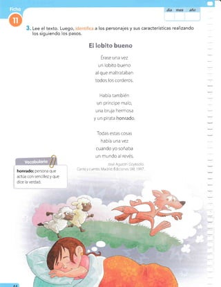 Lee el texto. Luego, a los personajes y sus características realizando
los siguiendo los pasos.
E l* 3t* uem&
i honrado: persona que
i actúa con sencillezy que
Érase una vez
un lobito bueno
al que maltrataban
todos los corderos.
Habia también
un príncipe malo,
una bruja hermosa
y un pirata homrad*.
Todas estas cosas
había una vez
cuando yo soñaba
un mundo al revés.
José AgusiÍn Goytisolo.
Canto y uento. /4adlcj: Ediciones 5M, I 997.
AA
 