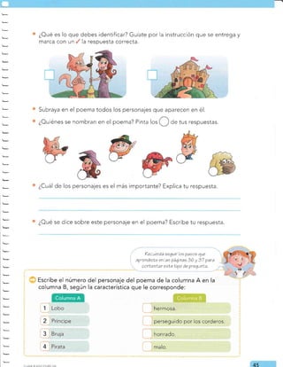 ¿Oué es lo que debes identificar? Guíate por la instrucción que se entrega y
marca con un . Ia respuesta correcta.
Subraya en el poema todos los personajes que aparecen en é1.
¿Ouiénes se nombran en el poema? Pinta los de tus respuestas.
¿Cuál de los personajes es el más importante? Explica tu respuesta.
¿Cué se dice sobre este personaje en el poema? Escribe tu respuesta.
?ecuerda seguir los pasos que
aprendisLe en las páqinas 36 y 37 para
conlesNar eeleliVo de pregunla.
Escribe el número del personaje del poema de la columna A en la
columna B, según la característica que le corresponde:
1 Lobo
2 Príncipe
3 Bruja
4 Pirata
hermosa.
perseguido por los corderos.
honrado.
malo.
45
Columna A Colunlna B
 