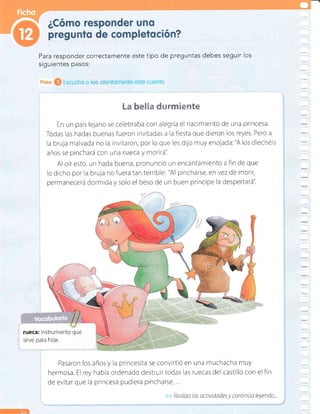 Realtza las actividades y continúa leyendo...
l-m eE§m #r Éemte
En un país lejano se celebraba con alegría el nacimiento de una princesa
Todas las hadas buenasfueron invitadas a la flesta que dreron los reyes. Pero a
la bruja malvada no la invitaron, por lo que les dijo muy enojada:"A los dieciséls
años se pinchará con una l':i+{.: y rtorirá".
Al oíresto, un hada buena, pronunciÓ un encantamlento a fin de que
lo dicho por la bruja no fuera tan terrible: "Al pincharse, en vez de morir,
permanecerá dormida y solo el beso de un buen príncipe la despertará'i
rueca: instrumento que
sirve para hilar.
Pasaron los años y la princesita se convirtiÓ en una muchacha muy
hermosa. El rey habia ordenado destrurrtodas Ias ruecas del castillo con el fin
de evitar que la princesa pudiera pincharse...
Para responder correctamente este tipo de preguntas debes seguir los
siguientes pasos:
 