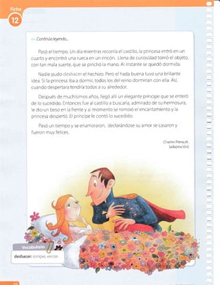 << Continúa leyendo...
Pasó el tiempo. Un dia mientras recorria el castillo, la princesa entrÓ en un
cuarto y encontró una rueca en un rincón. Llena de curiosidad tomó el objeto,
con tan mala suerte, que se pinchó la n¡ano. Al instante se quedó dormlda.
Nadle pudo.i::r'-:-.,-,,.iri el hechizo. Pero el hada buena tuvo una brillante
idea. Si Ia princesa iba a dormir,todos los del reino dormirían con ella. Así,
cuancio despertara tendría todos a su alrededor.
Después de muchísimos años, llegó alliun elegante príncipe que se enteró
de lo sucedldo. Entonces fue al castillo a buscarla, admirado de su hermosura,
le dio un beso en la frente y a rnornento se rompió el encantamiento y la
princesa despertó. El príncipe le contó lo sucedido.
Pasó un tiempo y se enarnoraron, declarándose su alnor se casaron y
fueron muy felices.
Charles Perrault.
(adaptación).
deshacer: romper, vencer.
 
