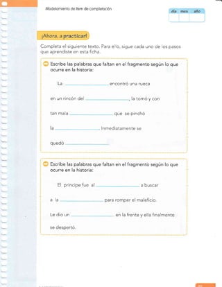 Modelomiento de ítem de completoción
Completa el siguiente texto. Para ello, sigue cada uno de los pasos
que aprendiste en esta ficha.
Escribe las palabras que faltan en el fragmento según lo que
ocurre en la historia:
encontró una rueca
en un rincón del la tomó y con
tan mala que se pinchó
lnmediatamente se
quedó
La
a
Escribe las palabras que faltan en el fragmento según lo que
ocurre en la historia:
El principe fue al a buscar
para romper el maleficio.
en la frente y ella finalmente
se despertó.
ala
Le dio un
i{hora, a
 