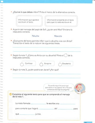 es o que debes
*¿
lnformación que aparece
escrita en el texto.
inferir? Pinta el marco de la alternativa correcta.
Información presente en el texto
pero que no está escrita en é1.
A partir del mensaje del papá de Sofi, ¿quién será Max? Encierra la
respuesta correcta.
Peluche Mascota
¿Oué parte del texto permite inferir que la abuelita vive con Anita?
Transcribe el texto de la nota en las siguientes líneas.
Según la nota 1:¿Cómo es Anita con su abuelita? Pinta
"l O de la
respuesta correcta.
Cariñosa Enojona ,r) Desatenta
t, - -r- - -/
Según la nota 3, ¿quién podría ser Javier? ¿Por qué?
?ecuerda eegatr los pasos que
aprendisle en lae 2áqinas 46 a 49 para
conleslar esLetipo de pregunÍa.
",,"-!i
Completa el siguiente texto para que se comprenda el mensaje
de la nota 1.
La nieta llamada le escribe a su
para contarle que llegará
que 1
u ntas.
del para
EO
 