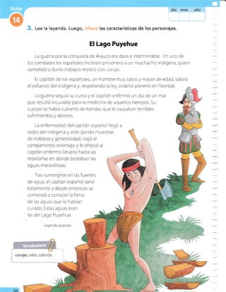 á{a ffieg an0
Lee la leyenda. Luego, :iere las características de los personajes.
El Lago Puyehue
La guerra por la conquista de Arauco era dura e interminable. En uno de
los combates los españoles hicieron prisionero a un muchacho indígena, quien
sometido a duros trabajos resistió con i-:;.,ir-j=.
El capitán de los españoles, un hombre muy sabio y mayor de edad, valoró
el esfuerzo del indígena y, respetando la ley, ordenó ponerlo en libertad.
La guerra seguía su curso yel capitán enfermó un día de un mal
que resultó incurable para ia medicina de aquellos tiempos. Su
cuerpo se habia cubierto de heridas que le causaban terribles
sufri mientos y dolores.
La enfermedad del capitán español llegó a
oídos del indígena y, este dando nnuestras
de nobleza y generosidad, viajó al
car-npamento enernigo y le ofreció al
capitán enfermo llevarlo hasta las
montañas en donde brotaban las a'-
aguas maravillosas. 
I
Tras sumergirse en las fuentes
de agua, el capitán español sanó
totalmente y desde entonces se
comenzó a conocer la fama
de las aguas que lo habían
curado. Estas aguas eran
las del Lago Puyehue.
Leyenda popular
5fl
 