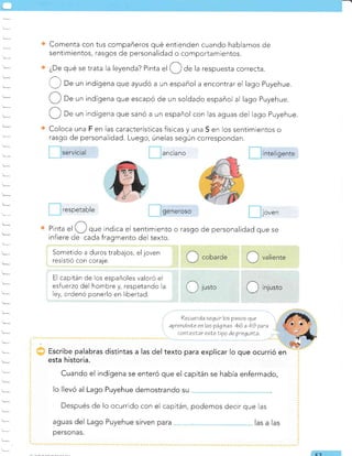 Comenta con tus compañeros qué entienden cuando hablamos de
sentimientos, rasgos de personalidad o comportamientos.
¿De qué se trata la leyenda? Pinta el de la respuesta correcta.
Ü ," un indígena que ayudó a un español a encontrar el lago Puyehue.
De un indígena que escapó de un soldado español al lago Puyehue.
De un indígena que sanó a un español con las aguas del lago Puyehue.
Coloca una F en Ias características físicas y una S en Ios sentimientos o
rasgo de personalidad. Luego, únelas según correspondan.
.JOVen
de personalidad que se
Pinta el que indica el sentimiento o rasgo
infiere de cada fragmento del texto.
Sometido a duros trabajos, el joven
resistió con coraje.
El capitán de los españoles valoró el
esfuerzo del hombre y, respetando la
ley, ordenó ponerlo en libertad.
ibe palabras distintas a las del texto para explicar lo que ocurrió en
I esta historia.
Cuando el indígena se enteró que el capitán se había enfermado,
lo llevó al Lago Puyehue demostrando su
?ecuerda eequir los paeoe que
aprendrele enlas páginae 46 a 49 qara
conLeeLar esLe Lipo de prequnLa
Después de lo ocurrido con el capitán, podemos decir que las
E-7
inteligente
i j lusto O'n,"to
anclano
respetable 9eneroso
 