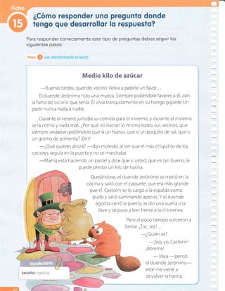 Para responder correctamente este tipo de preguntas debes seguir los
Medio kilo de azúcar
-Buenas
tardes, querido vecino. Venía a pedirle un favor...
El duende Jerónimo hizo una r¡ueca. Siempre pidiéndole favores a é1, con
la fama de i=i=:r':+ que tenía. Él vivía tranquilamente en su hongo gigante sin
pedir nunca nada a nadie.
Durante el verano juntaba su comida para el invierno, y durante el invierno
se la comía y nada más. ¿Por qué no hacían lo m smo todos sus vecinos, que
siempre andaban pidiéndole que si un huevo, que si un poquito de sal, que si
un gramo de pimienta? ¡Brrr!
-¿Qué
qureres ahora?
-dijo
molesto, al ver que el más chiquitito de los
castores seguía en la puerta y no se marchaba.
-Mamá
está haciendo un pastel y dice que si usted, que es tan bueno, le
puede prestar un krlo de harina.
Quejándose, el duende Jerónimo se metió en Ia
cocina y salió con el paquete, que era más grande
que é1. Castorín se lo cargó a la espalda como
pudo y salió caminando apenas. Y el duende
egoísta cerró la puerta, le dio una vuelta a la
llave y se puso a leer frente a Ia chimenea.
Pero al poco tiempo volvieron a
llamar. ¡Toc, toc! ...
-¿Quién
es?
-¡Soy
yo, Castorín!
¡Ábreme!
- Vaya
-pensó
el duende Jerónimo-
este me viene a
devolver la harina.
tacaño: egoísta.
 