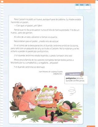 Pero Castorín le pidió un huevo, aunquefuese de paloma. Su madre estaba
haciendo un pastel...
-Con
que un pastel, ¿eh? ¡Brrrl
Pensó que no iba a recuperar nunca el kilo de harina prestado.Y le dio un
huevo... pero de gorrión.
Al cabo de un rato, volvieron a llamar a la puerta.
Necesitaban para el pastel... ¡medio kilo de azúcarl
En el colmo de la desesperación, el duende ierónimo entró en la cocina,
pero salió con un paquete de saly se lo dio a Castorín. No lo notarían v se les
echaría a perder el pastel Qo[ ;.,::,,,. .-
¡Y el duende -Jerónimo estaba leyendo, cuando llamaron otra vezl
Ahora era la familia de los castores completa. Venían todos juntos a
felicitarlo por su cumpleaños, y a regalarle... ¡el pastell
Y el duende Jerónimo se desmayó.
Juan Antonio de Laiglesia, España
(ada ptación).
; pedigüeños: personas
i que pide con frecuencia.
 