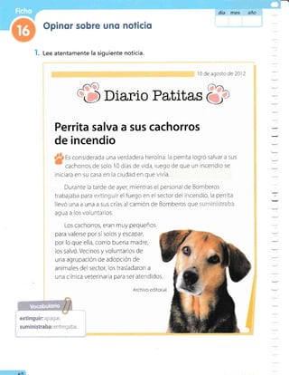 l. Lee atentamente la siguiente noticia.
1 0 de agosto de 2012
Ü Diario Patitas 81,
Perrita salva a sus cachorros
de incendio
Es considerada una verdadera heroína: la perrita logró salvar a sus
cachorros de solo 10 días de vida, luego de que un incendio se
iniciara en su casa en la cludad en que vivía.
Durante la tarde de ayer, mientras el personal de Bomberos
trabajaba para:,:..!-i'i:ril::ir gl f¡99. en el sectordel incendio, la perrita
llevó una a una a sus crías al camión de Bombe[os QUe .::.. i '.. 1,
agua a los voluntarios.
Los cachorros, eran muy pequeños
para valerse por sísolos y escapar,
por lo que ella, como buena madre,
los salvó. Vecinos y voluntarios de
una agrupación de adopción de
animales del sector, los trasladaron a
una c ínica veterinaria para ser atendidos.
Archivo editorial
día m1€s aña
extinguir: apagar.
suministraba: entrega ba.
AO
 