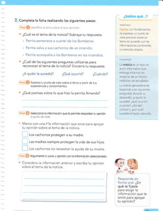 Selecciono lo informoción que te permito respoldor tu opinión
* punlo de visto.
s Marca con una X la
tu opinión sobre el
Argumenlo tu luicio u opinión con lo informoción seleccionodo.
Considera la información anterior y escribe tu opinión
sobre el tema de la noticia.
! r-o, cachorros protegen a su madre.
| | Las madres siempre protegen la vida de sus hijos.
Los cachorros no necesitan la ayuda de su madre.
. Completa la ficha realizando los siguientes pasos:
¿Cuál es el tema de la noticia? Subraya tu respuesta.
» Perrita pertenece a cuartel de los Bomberos.
> Perrita salva a sus cachorros de un incendio.
> Perrita acompaña a los Bomberos en los incendios.
¿Cuál de las siguientes preguntas utilizarías para
reconocer el tema de la noticia? Encierra tu respuesta.
quién le sucedió? ¿Oué ocurrió? ¿Cuándo?
@O Expreso tu punto de visfo sobre eltemo o porfir de ius
-
experiencios y conocimienlos.
o ¿Oué piensas sobre lo que hizo la perrita Amanda?
información que sirve para apoyar
tema de la noticia.
Responde en
forma oral: ¿En
qué te fijaste
para elegir la
información que te
¿Sobíos qué
ZA
r ioul:ll¡a:!¡
con fundamentos
es expresar un punto de
vista personal sobre un
tema de acuerdo con las
i nformaciones pertinentes
o creencras proptas.
[tnlen;d¡:
La noticia es un tipo de
texto rnformativo que
entrega información
respecto de un hecho
noticioso de actualidad.
La noticia generalmente
responde a las siguientes
preguntas durante su
desarrollo: ¿a quién e
sucedió?, ¿qué ocu rrió?,
¿cuándo?, ¿dónde7,
¿cómo? y ¿por qué?
sucedió el hecho descrito.
 