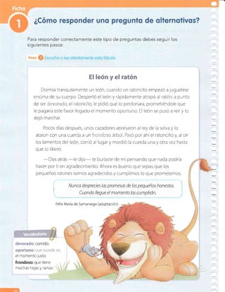 El león y el ratón
Dormía tranquilamente un león, cuando un ratoncito empezó a luguetear
encima de su cuerpo. Despertó el león y rápidamente atrapó al ratón; a punto
de ser'.r;. ,: ,,:.:.., el ratoncito, le pidió que lo perdonara, prometiéndole que
le pagaria estefavor llegado el momento :j:i ¡ :.:::,' El león se puso a reÍry lo
deló marchar.
Pocos dias después, unos cazadores apresaron al rey de la selva y lo
ataron con una cuerda u u¡ r,::;::.::.::..r árbol. PasÓ por ahíel ratoncillo y, al oír
los lamentos del león, corrió al lugar y mordió la cuerda una y otra vez hasta
que lo liberó.
-D[as
atrás
-le dUo- te burlaste de mi pensando que nada podría
hacer por ti en agradecimiento. Ahora es bueno que sepas que los
pequeños ratones somos agradecidos y cumplimos lo que prometemos.
:
^1
t
i /Vunca desprecies las promesas de los pequeños honestos.
:
.. Cuando llegue el momento las cumplirón.
oportuno: que sucede en
el momentojusto.
frondoso: que tiene
muchas hojas y ramas.
devorado: comldo.
Para responder correctamente este tipo de preguntas debes seguir los
siguientes pasos:
Félix Maria de Samaniego (adaptación) .
tn
 