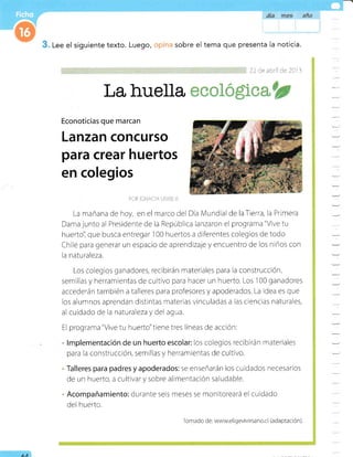 La huella
. Lee el siguiente texto.
Econoticias que marcan
POR f-r],Aa- A .liit: i.
La mañana de hoy, en el marcodel Día Mundial de laTierra, la Primera
Dama junto al Presidente de la República lanzaron el programa "Vive tu
huerto'l que busca entregar 100 huertos a dlferentes colegios de todo
Chile para generar un espacio de aprendizajey encuentro de los niños con
la natu raleza.
Los colegios ganadores, recibirán materiales para la construcción,
semillas y herramientas de cultivo para hacer un huerto. Los
'100
ganadores
accederán también a talleres para profesores y apoderados. La idea es que
los alumnos aprendan distintas materias vinculadas a las cienclas naturales,
al cuidado de la naturaleza y del agua.
El programa "Vive tu huerto"tiene tres líneas de acciÓn:
lmplementación de un huerto escolar: los colegios recibirán rnateriales
para la construcción, semillas y herramientas de cultivo.
Talleres para padres y apoderados: se enseñarán los cuidados necesarios
de un huerto, a cultivar y sobre alimentación saludable.
Acompañamiento: durante seis meses se monitoreará el cuidado
del huerto.
Luego, sobre el tema que presenta la noticia.
2.t iie abrii ae 20 r -1
Lanzan concurso
para crear huertos
en colegios
AA
Tomado de: www.eligevivr rsa no.cl (ada ptación)
 