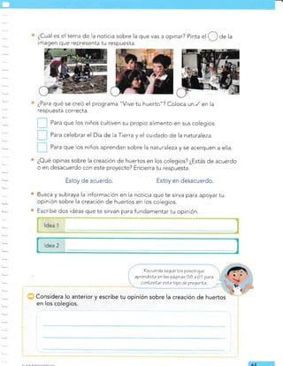 ¿Cuál es el tema de Ia noticia sobre la que vas a opinar? Pinta
"l
(3 de la
rmagen que representa tu respuesta.
¿Para qué se creó el programa "Vive tu huerto"? Coloca un en la
respuesta correcta.
Para que los niños cultiven su propio alimento en sus colegios.
Para celebrar el Día de la Tierra y el cuidado de la naturaleza.
Para que los niños aprendan sobre la naturalezay se acerquen a ella.
¿Oué opinas sobre la creación de huertos en los colegios? ¿Estás de acuerdo
o en desacuerdo con este proyecto? Encierra tu respuesta.
Estoy de acuerdo. Estoy en desacuerdo.
Busca y subraya la información en la noticia que te sirva para apoyar tu
opinión sobre la creación de huertos en los colegios.
Escribe dos ideas que te sirvan para fundamentar tu opinión.
ldea 1
ldea 2
Recueráa seguir los pasos que
aprendisLe en las páqinas 5B a 61 para
cont eolar esLe Íipo de prequnla.
Considera lo anterior y escribe tu opinión sobre la creación de huertos
en los colegios.
AE
 