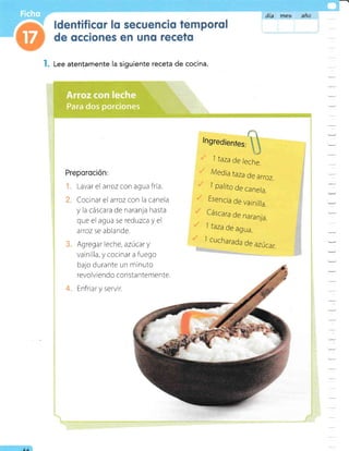 l. Lee atentamente la siguiente receta de cocina.
Preporoción:
Lavar el arroz con agua fría.
Cocinar el arroz con la canela
y la cáscara de naranla hasta
que el agua se reduzcay el
atoz se ablande.
Agregar leche, azúcar y
vainilla, y cocinar a fuego
bajo durante un minuto
revolviendo consta ntemente.
Enfriar y servir.
día me5 anü
tl
lngredienfes:
)
j taza de /eche.
Media taza de arroz.
7 palito de cane/a.
Esencia de vainil/a.
Cáscara de naran]a.
1 taza de agua.
I cucharada
de azúcar.
I
o
Para dos porciones
AA
 