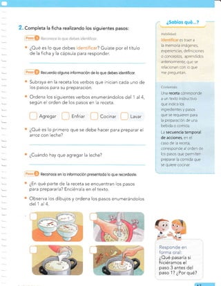 . Completa la ficha realizando los siguientes pasos:
¿Oué es lo que debes ? Guíate por el título
de la ficha y la cápsula para responder.
Recuerdo olguno informoción de lo que debes idenlificor.
Subraya en la receta los verbos que inician cada uno de
los pasos para su preparación.
Ordena los siguientes verbos enumerándolos del 1 al 4,
según el orden de los pasos en la receta.
Agregar Enfriar Cocinar Lavar
¿Cué es lo primero que se debe hacer para preparar el
arroz con leche?
¿Cuándo hay que agregar la leche?
Reconoce en lo informoción presentodo lo que recordoste.
¿En qué parte de la receta se encuentran los pasos
para prepararla? Enciérrala en el texto.
Observa los dibujos y ordena los pasos enumerándolos
del 1 al 4.
Responde en
forma oral:
¿Oué pasaría si
hiciéramos el
paso 3 antes del
paso 1? ¿Por qué?
¿Sobíos qué
11
Mui!ru*u'
es traer a
la memoria imágenes,
experiencias, definiciones
o conceptos, aprendidos
anteriormente, que se
relacionan con Jo que
me preguntan.
Contenido:
Una receta corresponde
a un texto instructivo
que indica los
ingredientes y pasos
que se requreren para
la preparacrón de una
bebida o comida.
La secuencia temporal
de acciones, en el
caso de la receta,
corresponde al orden de
los pasos que permiten
preparar la comrda que
se qurere cocrnar,
 