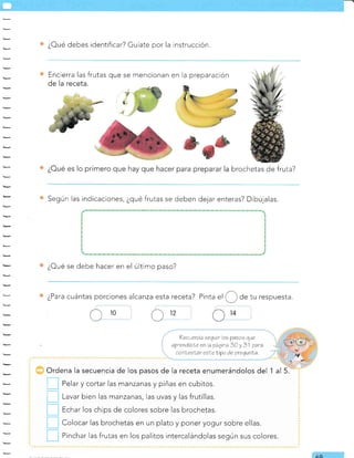 ¿Oué debes identificar? Guíate por la instrucción.
Encierra las frutas que se mencionan en la preparación
de la receta.
brochetas de fruta?
E
pri rp
Según las indicaciones, ¿qué frutas se deben dejar enteras? Dibújalas.
¿Oué se debe hacer en el último paso?
¿Para cuántas porciones alcanza esta receta?
Cro ü12
?ec¿erda sequir oe ?asoe que
aprendisle en)a gáqtna 3O y 31 qara
canLesLar esLeLipo de gregunla.
Ordena la secuencia de los pasos de la receta enumerándolos del 1 al 5.
Pelar y cortar las manzanas y piñas en cubitos.
Lavar bien las manzanas, las uvas y las frutillas.
Echar los chips de colores sobre las brochetas.
Colocar las brochetas en un plato y poner yogur sobre ellas.
Pinchar Ias frutas en los palitos intercalándolas según sus colores.
tr
tr
tr
tr
tr
Pinta
"l
(,_) de tu respuesta.
14
AO
 