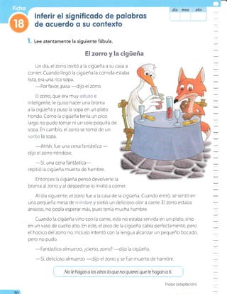 l. L"" atentamente la siguiente fábula.
El zorro y la cigüeña
Un dia, el zorro invitó a la cigüeña a su casa a
comer" Cuando llegó la cigüeña la comida estaba
lista, era una rica sopa.
-Por
favor, pasa
-dijo
el zorro
ll zorro, que era muy r:=Í*i* e
inteligente, le quiso hacer una broma
a la cigüeña y puso la sopa en un plato
hondo. Como la cigueña tenía un pico
largo no pudo tomar ni un solo poquito de
sopa. En cambio, el zorro se tomó de un
s*:"** la sopa.
-Ahhh,
fue una cena fantástica
-
dijo el zoro riéndose.
-Sí,
una cena fantástlca-
repitió la cigüeña muerta de hambre.
Entonces la cigüeña pensó devolverle la
brorna alzorro y al despedirse lo invitó a comer.
Al dia siguiente, elzorro fue a la casa de la cigüeña. Cuando entró, se sentó en
una pequeña mesa de n:i¡¡i:re y sintió un delicioso olor a carne. Elzorro estaba
ansioso, no podia esperar más, pues tenia mucha hambre.
. Cuando la cigüeña vino con la carne, esta no estaba servida en un plato, sino
en un vaso de cueilo alto. En este, el pico de la cigüeña cabía perfectarrente, pero
el hocico del zorro no. lncluso intentó con la lengua alcanzar un pequeño bocado,
pero no pudo.
-Fantástico
almuerzo, ¿cierto, zorro?
-dijo
la cigueña.
-Sí,
delicioso almuerzo
-dilo
el zorro y se fue muerto de hambre.
i ru, b hagas a los otros lo que no quieres que te hagan a ti. !
7Cl
Esopo (adaptación).
 