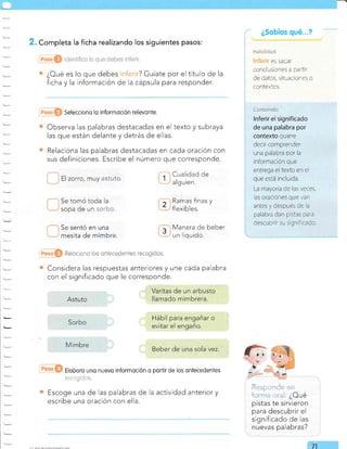 . Completa la ficha realizando los siguientes pasos:
¿Oué es lo que debes ? Guíate por el título de la
ficha y la información de la cápsula para responder.
Selecciono io inforrnoción relevo nte.
Observa las palabras destacadas en el texto y subraya
las que están delante y detrás de ellas.
Relaciona las palabras destacadas en cada oración con
sus definiciones. Escribe el número que corresponde.
i ¿SobÍos qué...?
ES SACAT
conclusiones a partir
de datos, situaciones o
contextos.
ll zorro, muy astuto.
Se tomó toda la
sopa de un i.: *c.
Se sentó en una
mesita de mimbre.
Cualidad de
algu ien.
Ramas finas y
f lexibles.
Manera de beber
un liquido.
'-. -l --r-' --, -i: -=l -
i a','í.t :;,-r: :' l. ¿Oué
pistas te sirvieron
para descubrir el
significado de las
nuevas palabras?
Reiccicno los *¡lleceds¡fs5 ¡g¡6nirlnt
Considera las respuestas anteriores y une cada palabra
con el significado que le corresponde.
Eloboro uno nuevo informoción o portir de los ontecedenfes
:...r,: ait.rt I.
Escoge una de las palabras de la actividad anterior y
escribe una oración con ella.
ilorlr¡r iir:
Inferir el significado
de una palabra por
contexto quiere
decir comprender
una palabra por la
información que
entrega el texto en el
que esrá rncluida.
La mayoria de las veces,
las oraciones que van
antes y después de a
palabra dan pistas para
descubrir su s gn ficado.
Astuto
Sorbo
M im bre
71
 