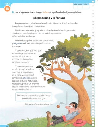 dra rfl€* ¡¡t'ls
Lee el siguiente texto. Luego, el significado de algunas palabras.
El campesino y la forturea
Era pleno verano y hacía mucho calor, debajo de un árbol descansaba
tranquilamente un joven campesino.
Miraba a su alrededor y agradecía cómo la tierra le había premiado
dándole la posibilidad de ree*i*rt*i'todo lo que con su
esfuerzo ha bía sem brado.
Veía lindos zapallos
y fragantes melones y
su campo.
esparcidos por el suelo,
sandías perfumaban
Y pensaba: ¿Por qué será
en vez de producir nueces
este arbol, que me da
sombra, no da zapallos,
sandías o melones?
que
Y mientras pensaba
en ello, le cayó una dura
nuez que le pegó justo
en la nariz, y entonces el
campesino reflexionó: ¡Bien
sabia es la madre naturaleza,
recapacitó, pues si un enorme
zapallo me hubiera caído encima, yo
no estaría vivo ahora!
Bien sabta es la Naturaleza que ha sabido
poner cada cosa en su lugar.
...:
Félix Maria de Samaniego (adaptación)
 