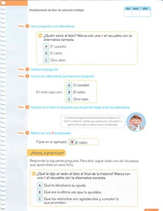 fl,{odelon:ientc de íten: de seleeción muliiple
¿Ouién salvó al león? Marca con una ' el recuadro con la
alternativa correcta.
A El cazador.
B El ratón.
C Otro león.
Subroyo lo pregunto.
Lee los tres olternotivos que tiene estq pregunto.
En este caso son:
Subroyo en el texto lo respuesto que te permite elegir entre los olternotivos.
Morco con uno I lo respueslo.
F¡ate en el
Responde la siguiente pregunta. Para ello, sigue cada
que aprendiste en esta ficha.
uno de los pasos
¿Oué le dijo el ratón al león al final de la historia? Marca con
una ' el recuadro con la alternativa correcta.
Oue le devolvería su ayuda.
Oue era la última vez que Io ayudaba.
Oue los ratoncitos son agradecidos y cumplen lo
A vecee la respueeLa eELá eacriLa en el Lexlo. ln
oÍras ocasionea,lienee qre oacar una conclusión a
parLir deloa dalos que elLexLole enÍrega.
que prometen.
uta año
¡Ahora, a ?raütiüarl
 