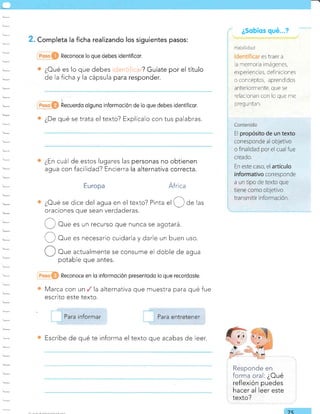 . Completa la ficha realizando los siguientes pasos:
icjentificar? Guíate por el título
para responder.
¿Sobíos qué...?
es rraer a
a memor a imágenes,
er periencias, defi riciores
o conceptos, aprendidos
anteriormente, que se
relacionan con lo que me
p reg u nta n.
Reconoce lo que debes idenfificor.
¿Oué es lo que debes
de la ficha y la cápsula
hecuerdo olguno informqción de lo que debes ideniificor.
¿De qué se trata el texto? Explícalo con tus palabras.
¿En cuál de estos lugares las
agua con facilidad? Encierra
Europa
personas no obtienen
la alternativa correcta.
África
¿Oué se dice del agua en el texto? Pinta
"l 'O de las
oraciones que sean verdaderas.
U' Or" es un recurso que nunca se agotará.
I, j Oue es necesario cuidarla y darle un buen uso.
Oue actualmente se consume el doble de agua
potable que antes.
Marca con un la alternativa
escnto este texto.
Reconoce en lo informoción presentodo lo que recordoste.
que muestra para qué fue
Responde en
forma oral: ¿Oué
reflexión puedes
hacer al leer este
texto?
Escribe de qué te informa el texto que acabas de leer.
7
Para entretener
 