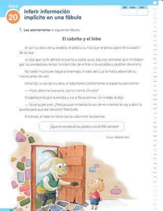 I. Lee atentamente
Al salir la cabra de su establo, le pidió a su hijo que se preocupara del culdado
de la casa.
Le dilo que no le abriera la puerta a nadie, pues algunos animales que rondaban
por os alrededores tenían la intención de entrar a los establos y pocirían devorarlo.
No tardó mucho en llegar el enemigo, el lobo del cual le había advertido su
mamá antes de salir.
lmitando a voz de la cabra, el lobo llamó cortésmente a la puerta para entrar:
- Hijito, ábreme la puerta, soy tu mamá. ¡Ya volvil
El cabrito miró por la rendija y vio alferozanimal. Sin miedo, le dijo:
- Yo sé quién eres. ¿Piensas que imitand o la voz de mi mamita te voy a abrir la
puerta para que me devores? Márchate.
Entonces, el lobo se retiró con la cola entre las piernas.
¡Sigue el consejo de tus padres y vivtrós feliz srempre!
Esopo. (adaptación).
=
=
-
-
la siguiente fábula.
I cabrito y el lobo
 
