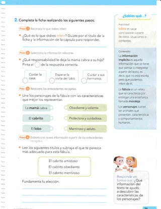 ¿Sobíos qué...?
H,:Liiidad
ES SACAT
conclusiones a partir
de daros, siL;¿ciones o
. Completa la ficha realizando los siguientes pasos:
¿Oué es lo que debes ? Guíate por el título de la
ficha y la información de la cápsula para responder.
¿Oué responsabilidad le deja la mamá cabra
Pinta el . :de la respuesta correcta.
a su hijo?
Cuidar a sus
hermanos.
ca racterísticas
' * R*i*cienc los cntecedentes reeogides.
Une los personajes de la fábula con las
que mejor los representan.
: irr ,.::l t-., l,i.; r..: t:...
Lee los siguientes títulos y subraya el que te parezca
más adecuado para esta fábula.
El cabrito amistoso
El cabrito obediente
El cabrito mentiroso
Responde en
foi'rna cral. ¿Oué
información del
texto te ayudó
a descubrir las
características de
los personajes?
Esperar la
visita del lobo.
Cuidar
Fundamenta tu elección.
-fo
La mamá cabra
El cabrito
El lobo
La fábula es un relat<¡
que se caracteriza por
entregar una enseñanza
llamada moraleja.
Los personajes sue en
ser animales que
presentan características
 
