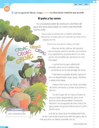 dia &* año
Lee la siguiente fábula. Luego, la información implícita que se pide.
El pato y Eas rñn&§
En una calurosa tarde de verano, en una charca de
agua, dos ranas practicaban sus croac-croac haciendo
mucho ruido.
Cerca, ba;o ia sombra de un árbol, intentaba
descansar un pato, pero el ,,,-': de las ranas no lo
dejaba dormir.
- Entonces, se acercó a ellas y les dijo:
-Buenas
tardes, damas. No qursiera
interrumpirlas, pero he tenido una r¡añana
muy agotadora y quisiera dormir un rato,
¿serían tan amables de conversar en voz
más baja?
-Lamentarnos
que usted esté
cansado, pero no es nuestra culpa
-contestaron
al mismo tiempo las ranas.
Y dándole la espalda al pato, sigureron
con sus desafinados croac croac, riéndose
y salpicando agua.
Pasaron las horas y las ranas, cansadas
de tanto conversat y cantar, se pusieron a
dormir.
En otro lugar de la charca, el pato se
puso a nadar alegremente, pero al ver
que las ranas descansaban tranquilas,
decidió ir en búsqueda de otra charca de
agua, pues no quería interrumplr el sueño
de las ranas.
Una de las ranas que no estaba dormida,
se dio cuenta de la buena acción del pato y de lo
mal que ellas se habían portado con é1.
RN
Esopo (adaptación)
-
-
-
-
:
-
 