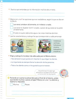 Explica qué entiendes por la información implícita de un texto.
Marca con una las opciones que son verdaderas, según lo que se dice en
la fábula.
Las ranas cantaban dulcemente, sin molestar a nadie.
Las ranas no dejaban dormir al pato, a pesar de que este se los pidió
amablemente.
El pato no quiso salpicarles agua a las ranas mientras dormían.
Lee las características y subraya las que corresponden a cada personaje.
Elige y subraya la moraleja más adecuada para la fábula anterior.
» Haz siempre lo que quieras sin importar lo que digan los demás.
» Lo importante es siempre llamar la atención de las personas.
» Trata a los demás como a ti te gustaría que te trataran.
?ecuerda seguir los pasos que
aprendisLe enlas páginas 5B a 61 para
canLeolar esLe ligo áe pregunta.
Teniendo en cuenta la actitud del pato al final de la historía, ¿crees
que tendrá muchos o pocos amigos? Marca con una x tu elección y
explica tu respuesta.
Muchos Pocos
Q't
molestosas
cariñosas
habladoras
amables
trabajadoras
simpáticas
 