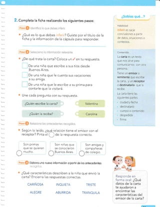 . Completa la ficha realizando los siguientes pasos:
¿Oué es lo que debes ? Guíate por el título de la
ficha y la información de la cápsula para responder.
¿De qué trata la carta? Coloca un , en tu respuesta.
De una niña que escribe a sus tíos desde
Buenos Aires.
De una niña que le cuenta sus vacaciones
a su amrga.
De una niña que le escribe a su prima para
contarle que la visitará.
Une cada pregunta con su respuesta.
Son niñas que
se conocreron
Buenos Aires.
Son amigas y
compañeras
de colegio.
INOUIE
ABURRIDA
TRISTE
TRANOUILA
Responde en
forma oral: ¿Oué
datos de la carta
te ayudaron a
encontrar Ias
características del
emisor de la carta?
Según lo leído, ¿glirelación tiene el emisor con el
receptor? Pinta el ( ) de la respuesta correcta.
Eloboro uno nuevo informoción o porlir de los ontecedentes
: ,r ui | ,l- , i-i,. .,,1
¿Cué características describen a la niña que envió la
carta? Encierra las respuestas correctas.
CARIÑOSA
ALEGRE
Son primas
que se quteren
mucho.
i
¿Sebícs qué"..?
i
; l-labilidad
ES SACAI
conclusiones a partir
de datos, situaciones o
contextos.
r^^--..-i;^
LUit',e:"tiiLJ
La carta es un texto
que nos strve para
comunicarnos con otra
persona.
Tiene un emisor o
remitente que escribe
la carta, y un receptor
o destinatario que la
recibe.
La carta tiene las
siguientes partes:
ciudad y fecha
destinatario
cuerpo o contenido
despedida
firma.
¿Ouién la recibe?
 