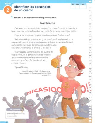 l. Escucha o lee atentamente el siguiente cuento.
Nombrec¡to
Cierta vez, en cierto país, hubo un gran concurso. Consistia en premiar a
la persona que tuviera el nombre más corto. Se presentó muchísima gente.
El que estaba a punto de ganar era el simpático señor llamado O.
do el mundo ya ernpezaba a gritar: ¡vival, ¡viva!, ¡es el ganador!, de
pronto todo quedÓ rr::,..,,,' :.i'i.i:;i'.-;'i: porque se había presentado Casio, el
participante más joven del concurso pues tenia solo
siete años, reclamando el premio. Él era cast'o.
Ya empezaba a gritar la gente del pueblo de
nuevo: ¡viva!, ¡es el ganadorl, cuando llegó un
apuesto joven que decía tener un nombre
más corto que Casio. Se llamaba Nicasio,
es decir, ni-casi-o.
Y ganó Nicasio.
Laura Devetach y Maria Inés Bogomoiny.
Papa pepelopitopos, Buenos Ai res: Coli h u e, 1 989
(adaptación).
---
.--
-_
-
Y
-
=
_./
Y
-1
:_
tJ
-
-,/
3.
10
lnterrun"lp:do: detenido
o suspendido.
 