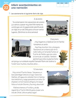 : unq ncnrsción
B. Lee atentamente el siguiente diario de viaje.
2 de enero
Ya comenzaron mis vacacionee de verano.
¡Lo vamoo a ?aoar muy bienl Mi rnamá me
conLó que con mi papá eef,án planificando
un viaje al eur de Chile ?ara conocer varioe
lugares. i?arÍimoe la oNra eemanal
día Yfreá aña
9 de enero
iHoy llegamos a Valdivial Con mi f amilia
Lomamos un avión.
-
-
I
Aquí hay muchos rios y bosques,
Taeearnoo en un barco por el rb
Calle Calle y en la larde fuimos al
F¿erle de Niebla, que era corno
la lorre de un caelillo. También
aVrendí que esla ciudad ee llama
asi porque un eoldado eepañol llamado Tedro de Valdivia la
fundó hace muchoe, muchoe añoe. , ,
1 2 de enero
Hoy conoci TuerLo Varae,Tomamoe un
bus para llegar direclo al lago Todoe loe
)anlos. iZl agua era celeete! Con mi familia
noe bañarnoo y luego ?aeearnoe en bote. En
el paseo conoci nuevoe amigoe y le saqué
folos al volcán Oeorno, iFue muy diverlido!
Mañana iremos a FruLillar y al día
siguienle a ?uerlo lontl ?a?a cruzar a la
iela de Chiloé. iVe encanla vialar!
8ft
-
 
