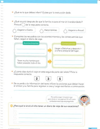 l,
¿Oué es lo que debes inferir? Guíate por la instrucción dada.
¿Oué ocurrió después de que la familia ctuzata el mar en transbordador?
/
Pinta
"l ,,_, de la respuesta correcta
Completa los recuadros con los acontecimientos y las consecuencias que
faltan, según el diario de viaje.
Llegar a Dalcahue y después ir
a la feria artesanal del lugar.
Tener mucha hambre por
haber paseado todo el día.
¿Cuánto días duró el viaje en esta segunda parte del relato? pinta Ia
respuesta correcta.
De acuerdo a la información del texto infiere las acciones que deben hacer
el emisor y su familia para regresar a casa y luego escríbelas a continuación.
¿Para qué le sirvió al niño tener un diario de viaje de sus vacaciones?
Rec¿erda sequir los pasos que
aprendisle en ae páqinas 5B a 61 para
o^
Consecuencias
Acontecimientos
 