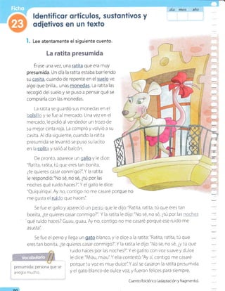 l. Lee atentamente el siguiente cuento.
La ratita presumida
Érase una vez, una que era muy
presumida. Un día la ratita estaba barriendo
algo que brilla... unas . La ratita las
recogió del suelo y se puso a pensar qué se
compraría con las monedas.
La ratita se guardó sus monedas en el
h, _i:+ y se fue al mercado. Una vez en el
mercado, le pidió al vendedor un trozo de
su rnejor cinta roja. La compró y volvió a su
casita. Al dia siguiente, cuando la ratlta
presumlda se levantó se puso su lacito
en la 4 y salió al balcón.
De pronto, aparece un g y ie dice:
"Rat ta, ratita, tú que eres tan bonita,
¿te quieres casar conmigo?'iY la ratita
noches qué ruldo haces?'iY el gallo le dice:
"Quiquiriquí. Ay no, contigo no me casaré po
me gusta el :fit_ que haces'i
Se fue el gallo y apareció un Ftrry* que le dijo:"Ratita, ratita, tÚ que eres tan
bonita, ¿te quieres casarconmigo?'i Y la ratita le dijo:"No sé, no sé, ¿tÚ por las::c<*-ai
qué ruido haces? Guau, guau. Ay no, contigo no r¡e casaré porque ese ruido me
a s u sta'i
Se fue el perro y ilega un blanco, y e dice a la ratita:"Ratita, ratita, tú que
erestan bonita, ¿te quieres casarconmigo?'iY la ratita le dijo."No sé, no sé, ¿ytú qué
ruido haces por las noches?'iY el gatito con voz suave y dulce
le dice:"Mrau, miau'iY ella contestó:"Ay sí,contigo me casaré
porque tu voz es r¡uy duice'iY asíse casaron la ratita presumida
y el gato blanco de dulce voz, y fueron felices para siempre.
áta d?5 año
arreg a mucho.
Cuento folclórico (adaptaclón y fragmento).
on
 