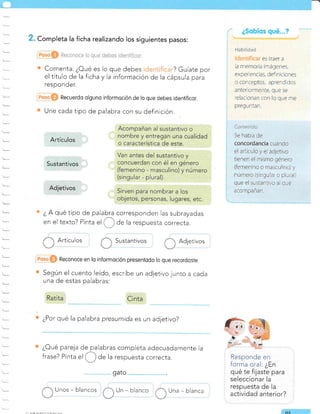 t-
. Completa la ficha realizando los siguientes pasos:
Comenta: ¿Oué es lo que debes ? Guíate por
el título de la ficha y la información de la cápsula para
responder.
Recuerdo olguno informoción de lo que debes identificor.
Une cada tipo de palabra con su definición.
¿ A qué tipo de palabra corresponden las subrayadas
en el texto? Pinta
"l Ü de la respuesta correcta.
ArtÍcu Ios Susta ntivos Adjetivos
Reconoce en lo informoción presentodo lo que recordoste
Según el cuento leído, escribe un adjetivo junto a cada
una de estas palabras:
¿Por qué la palabra presumida es un adjetivo?
¿Oué pareja de palabras completa adecuadamente la
frase? Pinta
"l Ü de la respuesta correcta.
Unos - blancos Un - blanco Una - blanca
Responde en
forma oral: ¿En
qué te fijaste para
seleccionar la
respuesta de la
actividad anterior?
. A/EAFñ'NNtrCCN/
gato
o'l
Artículos
Sustantivos
Adjetivos
il¡hiiid¿d
es traer a
la memoria imágenes,
exper elcias, der niciores
o conceptos, aprendidos
anter ormente, que se
relacionan con lo que me
preg u nta n.
{¡nlcn;d{,
5e hab a de
concordancia cuando
el articulo y ei adjetivo
tienen el mismo género
(femenino o masculino) y
número (slngular o plura )
que el sustantivo al que
acompanan.
&
 