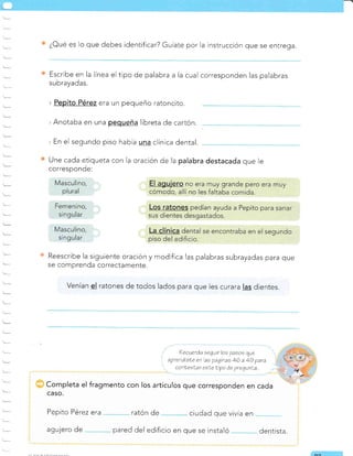 t--
Une cada etiqueta con la oración de la palabra destacada que ie
corresponde.
Reescribe la siguiente oración y modifica las palabras subrayadas para que
se comprenda correctamente.
venían el ratones de todos lados para que les curara las dientes.
¿Oué es lo que debes identificar? Guíate por la instrucción que se entrega.
Escribe en la línea el tipo de palabra a la cual corresponden las palabras
subrayadas.
era un pequeño ratoncito.
'Anotaba en una pequeña libreta de car-tón.
. En el segundo piso había una clínica dental.
Recuerda segarr loe pasos que
aprendisle en las págtnas 46 a 49 para
conLeeLar esLe tipo de prequnla
Completa el fragmento con los artículos que corresponden en cada
CASO.
Pepito Pérez era ratón de ciudad que vivía en
agujero de pared del edificio en que se instaló dentista.
Masculino,
plural
Femenino,
singular
Masculino,
singu lar
6
 