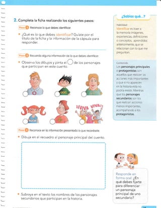 . Completa la ficha realizando los siguientes pasos:
Reconoce lo que debes identificor.
¿Cué es lo que debes ? Guíate por el
título de la ficha y la información de la cápsula para
responder.
@O Recuerdo olguno informoción de lo que debes identificor.
Observa los dibujos y pinta el de los personajes
que participan en este cuento.
@O Reconoce en lo informoción presentodo lo que recordoste.
Dibuja en el recuadro al personaje principal del cuento.
Subraya en el texto los nombres de los personajes
secundarios que participan en la historia.
Respcnde en
forma oral: ¿En
qué debes fijarte
para diferenciar
un personaje
principal de uno
secundario?
¿Sobíos qué...?
1ó
I
I
'l
¡
I
Los personajes principales
o protagonistas son
aquellos que rea izan as
acciones más importantes
y que sr no aparecen
en la historia esta no
podria existir. Mientras
que los personajes
secundarios son los
que realizan acciones
rqenos imporrantes,
acompañando a los
protagonistas.
 