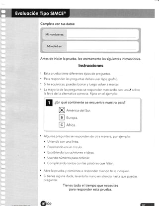 Completa con tus datos:
Antes de iniciar la prueba, lee atentamente las siguientes instrucciones.
lnstrucciones
' Esta prueba tiene diferentes tipos de preguntas.
' Para responder las preguntas debes usar lápiz grafito.
' Si te equivocas, puedes borrar y luego volver a marcar.
' La mayoría de las preguntas se responden marcando con una X sobre
la letra de la alternativa correcta. Fíjate en el ejemplo:
¿En qué continente se encuentra nuestro país?
X
tr
H
América del Sur.
Europa.
África,
Algunas preguntas se responden de otra manera, por ejemplo:
> Uniendo con una línea.
) Encerrando en un circulo.
> Escribiendo tus opiniones e ideas.
> Usando números para ordenar.
> Completando textos con las palabras que faltan.
Abre la prueba y comienza a responder cuando te lo indiquen.
Si tienes alguna duda, levanta la mano en silencio hasta que puedas
preguntar.
Tienes todo el tiempo que necesites
para responder esta prueba.
ide
a
a
 