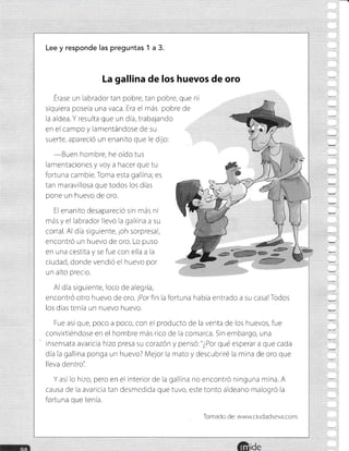 lde
Lee y responde las preguntas 1 a 3.
La gallina de los huevos de oro
Érase un labrador tan pobre, tan pobre, que ni
siquiera poseía una vaca. Era el más pobre de
la aldea. Y resulta que un dia, trabajando
en el campo y lamentándose de su
suerte, apareció un enanito que le dijo:
-Buen
hombre, he oído tus
lamentaciones y voy a hacer que tu
fortuna cambie. Toma esta gallina; es
tan maravillosa que todos los días
pone un huevo de oro.
El enanrto desapareció sin más ni
más y el labrador llevó la gallina a su
corral. Al dia siguiente, ¡oh sorpresal,
encontró un huevo de oro. Lo puso
en una cestita y se fue con ella a la
ciudad, donde vendió el huevo por
un alto precio.
Al día srguiente, loco de alegría,
encontró otro huevo de oro. ¡Porfin la fortuna habÍa entrado a su casa!Todos
los dias tenía un nuevo huevo.
Fue asÍque, poco a poco, con el producto de la venta de los huevos, fue
convirtiéndose en el hombre más rico de la comarca. Sin embargo, una
insensata avaricia hizo presa su corazón y pensó'." ¿?or qué esperar a que cada
día Ia gallina ponga un huevo? Mejor la mato y descubriré la mina de oro que
lleva dentro'i
Y así lo hizo, pero en el interior de la gallina no encontró ninguna mina. A
causa de la avaricia tan desmedida que tuvo, este tonto aldeano malogró la
fortuna que tenia.
Tomado de: www.ciudadseva.com
 