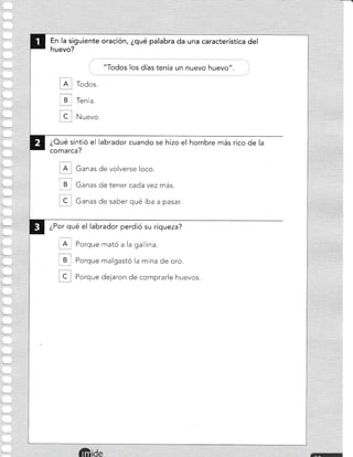 En la siguiente oración, ¿qué palabra da una característica del
huevo?
"Todos los días tenía un nuevo huevo"
A Todos.
, B r Tenía.
C. Nuevo.
¿Oué sintió el Iabrador cuando se hizo el hombre más rico de la
comarca?
A Ganas de volverse loco.
1 _B I Ganas de tener cada vez más.
C Ganas de saber qué iba a pasar.
¿Por qué el labrador perdió su riqueza?
):
I A I Porque mató a la gallina.
I B i Porque malgastó la mina de oro.
C Porque dejaron de comprarle huevos.
I
 