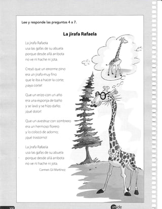 Lee y responde las pregunlas 4 a7.
La jirafa Rafaela
usa las gafas de su abuela
porque desde allá arribota
no ve ni hache nl jota.
Creyo que un enorme pino
era un jlrafo muy fino
que le rba a hacer la corte;
lvaya cortel
Que un erizo con un año
era una esponja de baño
y se lavó y se hizo daño;
¡qué dolor!
Que un avestruz con sombrero
era un hermoso florero
y lo colocó de adorno;
¡qué trastorno!
La jirafa Rafaela
usa las gafas de su abuela
porque desde allá arribota
no ve ni hache ni jota.
Carmen Gil Martinez.
La jirafa Rafaela
f..
q
á§
h
ide
^C
o(J
 