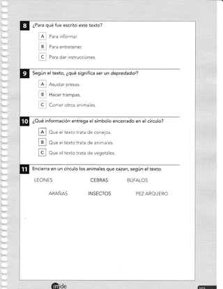 ¿Para qué fue escrito este texto?
Para informar.
Para entretener.
C . Para dar instrucciones.
Según el texto, ¿qué significa ser un depredador?
Asustar presas.
Hacer trampas.
Comer otros animales.
¿Oué información entrega el símbolo encerrado en el círculo?
E
H
u
Oue el texto trata de conejos.
Oue el texto trata de animales.
Oue el texto trata de vegetales.
Encierra en un círculo los animales que cazant según el texto.
LEONES
ARAÑAS
CE B RAS
INSECTOS
BÚFALOS
PEZ AROU ERO
 