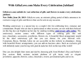 With GiftaLove.com Make Every Celebration Jubilant!
GiftaLove.com unfolds its vast collection of gifts and flowers to make every celebration
jubilant.
New Delhi, June 20, 2013- GiftaLove.com, an eminent gifting portal of India announces its
exclusive range of gifts and flowers that can be sent on any occasion.
Wedding anniversary is a special day in a couple‟s life for celebrating love, romance and
commitment. People who are due to professional or other reasons, are not with their beloved
on this big day can brighten up her day by sending wedding anniversary gifts online. The
anniversary section comes with different types of striking gifts like soft
toys, chocolates, accessories, jewelleries, flowers etc. A beautiful floral arrangement would
be the ideal anniversary gift that you can choose for your beloved wife.
Carnations, Roses, Orchids, Lilies etc are accessible on this website in abundance. Along
with beautiful flower arrangements, you can add-on luscious cakes. Such an exclusive gift
will definitely make your loving wife glad & make her feel on the top of the world!
One can also delight their mom and dad by choosing gifts from Mother‟s Day and Father‟s
Day section. Both sections include plethora of gift items such as elegant
jewelleries, apparels, flowers, cakes, chocolates, sweets, personalized gifts and so on.
 