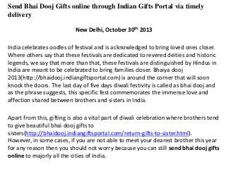 Send Bhai Dooj Gifts online through Indian Gifts Portal via timely
delivery
New Delhi, October 30th 2013
India celebrates oodles of festival and is acknowledged to bring loved ones closer.
Where others say that these festivals are dedicated to revered deities and historic
legends, we say that more than that, these festivals are distinguished by Hindus in
India are meant to be celebrated to bring families closer. Bhaiya dooj
2013(http://bhaidooj.indiangiftsportal.com) is around the corner that will soon
knock the doors. The last day of five days diwali festivity is called as bhai dooj and
as the phrase suggests, this specific fest commemorates the immense love and
affection shared between brothers and sisters in India.
Apart from this, gifting is also a vital part of diwali celebration where brothers tend
to give beautiful bhai dooj gifts to
sisters(http://bhaidooj.indiangiftsportal.com/return-gifts-to-sister.html).
However, in some cases, if you are not able to meet your dearest brother this year
for any reason then you should not worry because you can still send bhai dooj gifts
online to majorly all the cities of India.

 