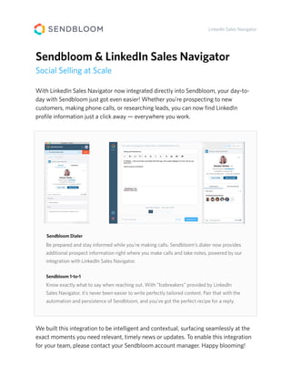 With LinkedIn Sales Navigator now integrated directly into Sendbloom, your day-to-
day with Sendbloom just got even easier! Whether you’re prospecting to new
customers, making phone calls, or researching leads, you can now ﬁnd LinkedIn
proﬁle information just a click away — everywhere you work.
LinkedIn Sales Navigator
Sendbloom & LinkedIn Sales Navigator
Social Selling at Scale
We built this integration to be intelligent and contextual, surfacing seamlessly at the
exact moments you need relevant, timely news or updates. To enable this integration
for your team, please contact your Sendbloom account manager. Happy blooming!
Know exactly what to say when reaching out. With “Icebreakers” provided by LinkedIn
Sales Navigator, it’s never been easier to write perfectly tailored content. Pair that with the
automation and persistence of Sendbloom, and you’ve got the perfect recipe for a reply.
Be prepared and stay informed while you’re making calls. Sendbloom’s dialer now provides
additional prospect information right where you make calls and take notes, powered by our
integration with LinkedIn Sales Navigator.
Sendbloom Dialer
Sendbloom 1-to-1
 