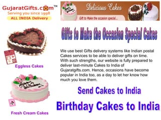 We use best Gifts delivery systems like Indian postal
                    Cakes services to be able to deliver gifts on time.
                    With such strengths, our website is fully prepared to
 Eggless Cakes      deliver last-minute Cakes to India of
                    Gujaratgifts.com. Hence, occasions have become
                    popular in India too, as a day to let her know how
                    much you love them.




Fresh Cream Cakes
 