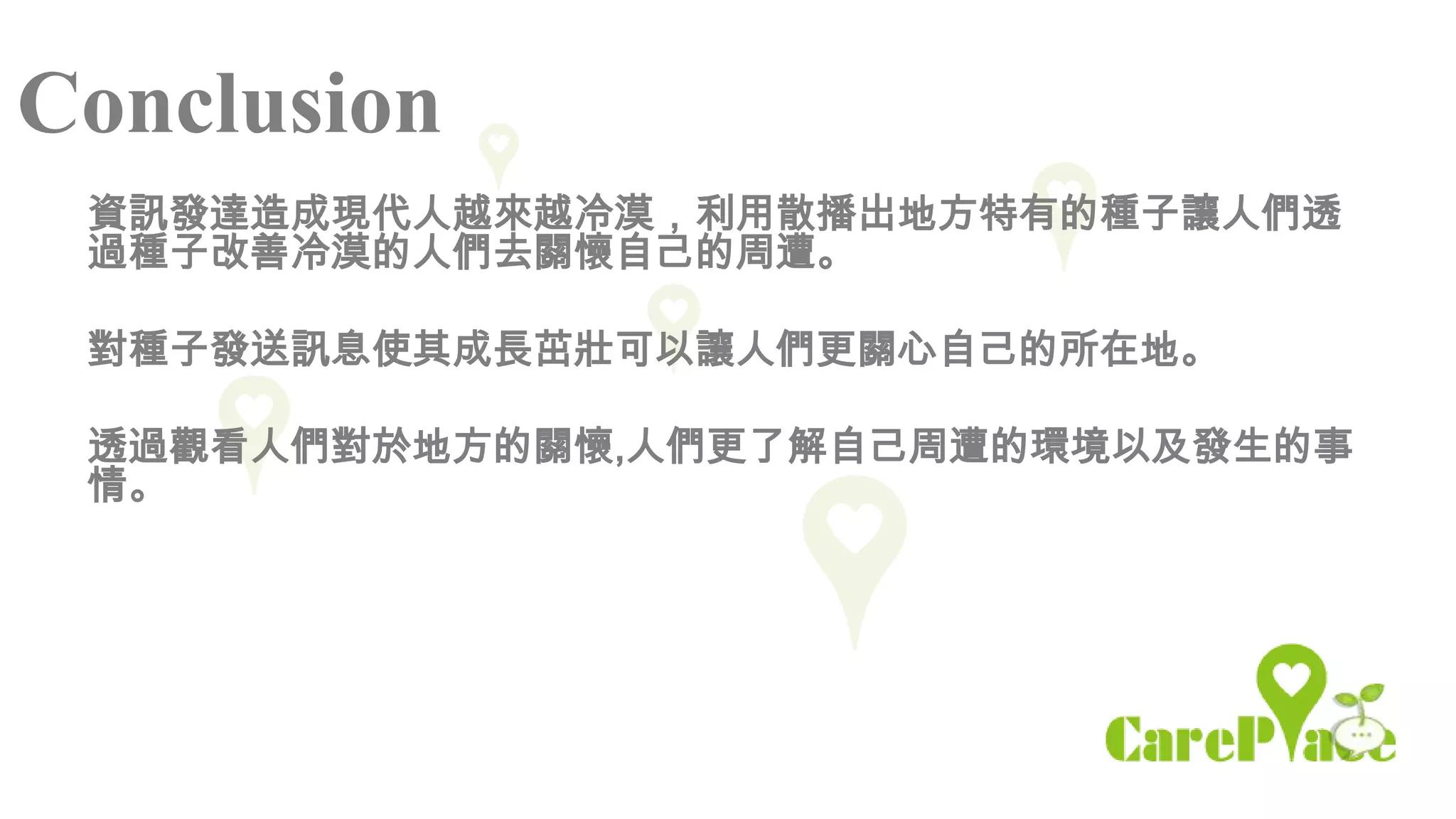 Conclusion
 資訊發達造成現代人越來越冷漠，利用散播出地方特有的種子讓人們透
 過種子改善冷漠的人們去關懷自己的周遭。

 對種子發送訊息使其成長茁壯可以讓人們更關心自己的所在地。

 透過觀看人們對於地方的關懷,人們更了解自己周遭的環境以及發生的事
 情。
 