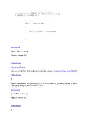 Response.Write("<script
      language='javascript'>alert('Thank You for using
      VishalMail');</script>");

                       }

                       catch (Exception ex)

                       {

                            labelError.Text = ex.Message;




                       }

                }

geniusvishal

Junior Poster in Training

58 posts since Jan 2012



Ads by Google

Ajax Control Toolkit

Ajax Server and Client Controls Check it out! Video tutorials. mrbool.com/Ajax-Control-Toolkit

4 Months Ago

0

Needless to say i am using demo gmail id over here so better try with your own id while
debugging changing the webconfig as well...

geniusvishal

Junior Poster in Training

58 posts since Jan 2012



4 Months Ago

0
 
