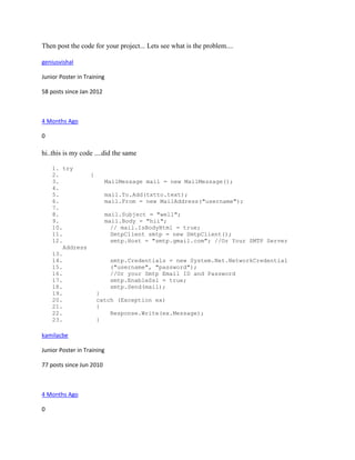 Then post the code for your project... Lets see what is the problem....

geniusvishal

Junior Poster in Training

58 posts since Jan 2012



4 Months Ago

0

hi..this is my code ....did the same

    1. try
    2.          {
    3.              MailMessage mail = new MailMessage();
    4.
    5.              mail.To.Add(txtto.text);
    6.              mail.From = new MailAddress("username");
    7.
    8.              mail.Subject = "well";
    9.              mail.Body = "hii";
    10.               // mail.IsBodyHtml = true;
    11.               SmtpClient smtp = new SmtpClient();
    12.               smtp.Host = "smtp.gmail.com"; //Or Your SMTP Server
        Address
    13.
    14.               smtp.Credentials = new System.Net.NetworkCredential
    15.               ("username", "password");
    16.               //Or your Smtp Email ID and Password
    17.               smtp.EnableSsl = true;
    18.               smtp.Send(mail);
    19.           }
    20.           catch (Exception ex)
    21.           {
    22.               Response.Write(ex.Message);
    23.           }

kamilacbe

Junior Poster in Training

77 posts since Jun 2010



4 Months Ago

0
 