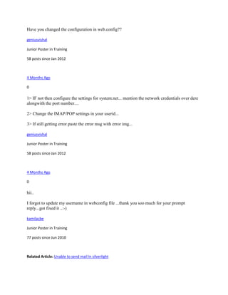 Have you changed the configuration in web.config??

geniusvishal

Junior Poster in Training

58 posts since Jan 2012



4 Months Ago

0

1> IF not then configure the settings for system.net... mention the network credentials over dere
alongwith the port number....

2> Change the IMAP/POP settings in your userid...

3> If still getting error paste the error msg with error img...

geniusvishal

Junior Poster in Training

58 posts since Jan 2012



4 Months Ago

0

hii..

I forgot to update my username in webconfig file ...thank you soo much for your prompt
reply...got fixed it ..:-)

kamilacbe

Junior Poster in Training

77 posts since Jun 2010



Related Article: Unable to send mail In silverlight
 